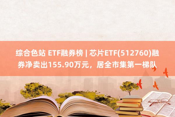 综合色站 ETF融券榜 | 芯片ETF(512760)融券净卖出155.90万元，居全市集第一梯队