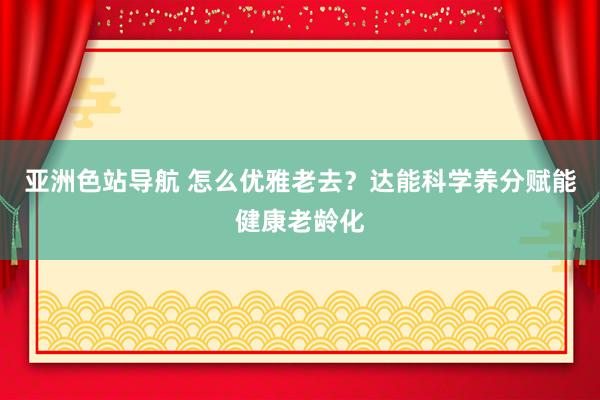 亚洲色站导航 怎么优雅老去？达能科学养分赋能健康老龄化