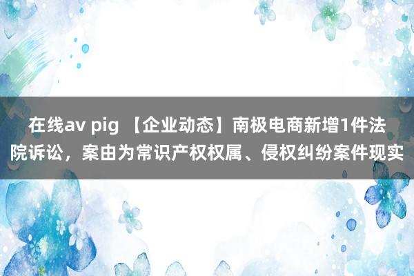 在线av pig 【企业动态】南极电商新增1件法院诉讼，案由为常识产权权属、侵权纠纷案件现实