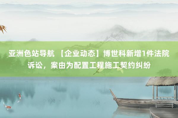 亚洲色站导航 【企业动态】博世科新增1件法院诉讼，案由为配置工程施工契约纠纷