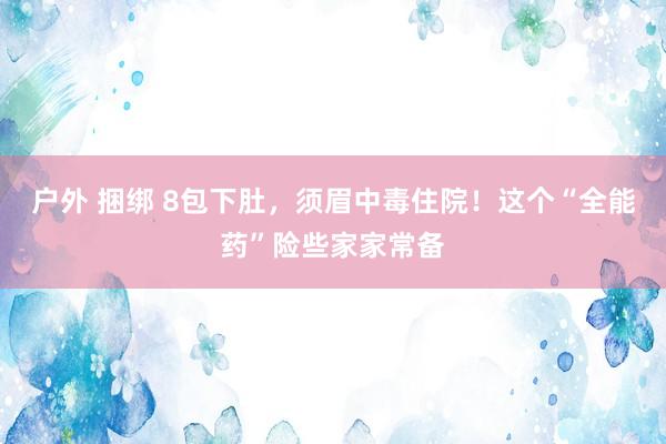 户外 捆绑 8包下肚，须眉中毒住院！这个“全能药”险些家家常备