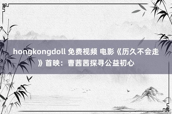 hongkongdoll 免费视频 电影《历久不会走》首映：曹茜茜探寻公益初心