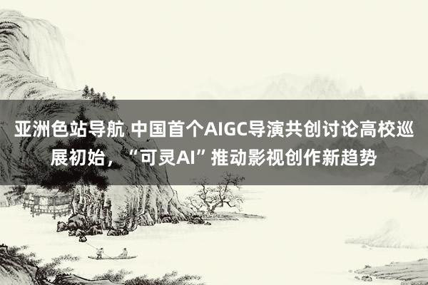 亚洲色站导航 中国首个AIGC导演共创讨论高校巡展初始，“可灵AI”推动影视创作新趋势