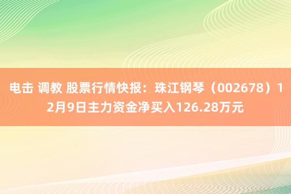 电击 调教 股票行情快报：珠江钢琴（002678）12月9日主力资金净买入126.28万元