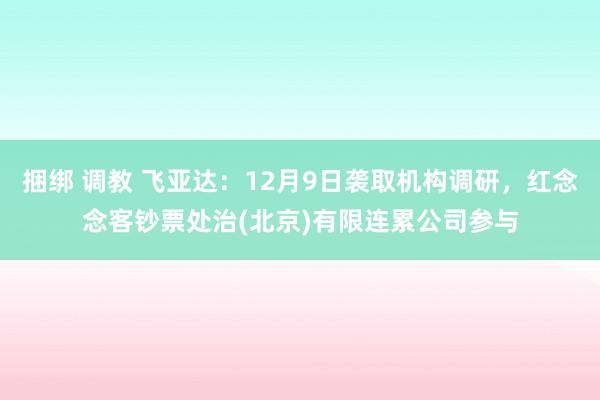 捆绑 调教 飞亚达：12月9日袭取机构调研，红念念客钞票处治(北京)有限连累公司参与