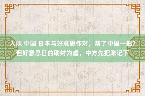 人妖 中国 日本与好意思作对，帮了中国一把？但好意思日的助纣为虐，中方先把账记下