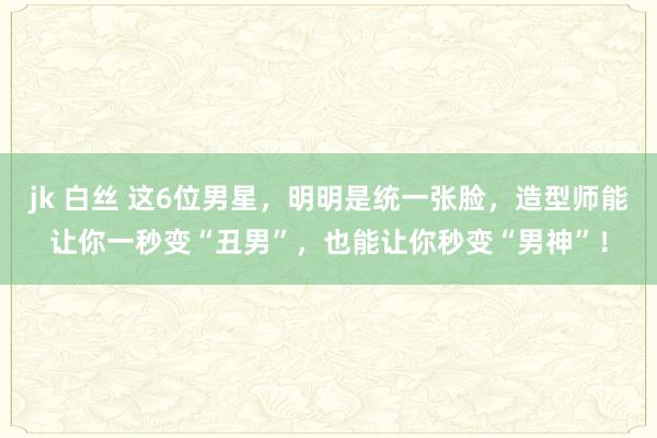 jk 白丝 这6位男星，明明是统一张脸，造型师能让你一秒变“丑男”，也能让你秒变“男神”！