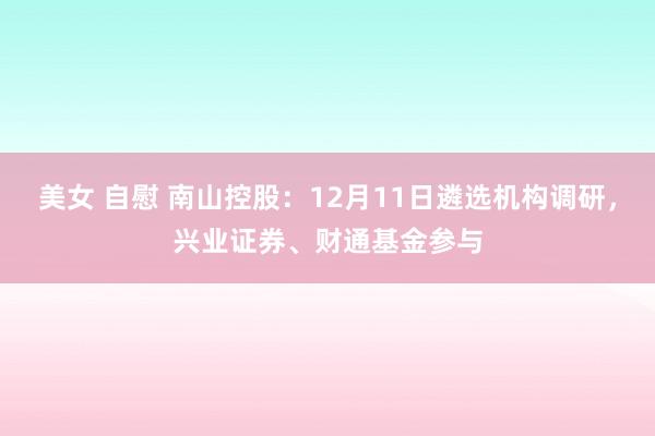 美女 自慰 南山控股：12月11日遴选机构调研，兴业证券、财通基金参与