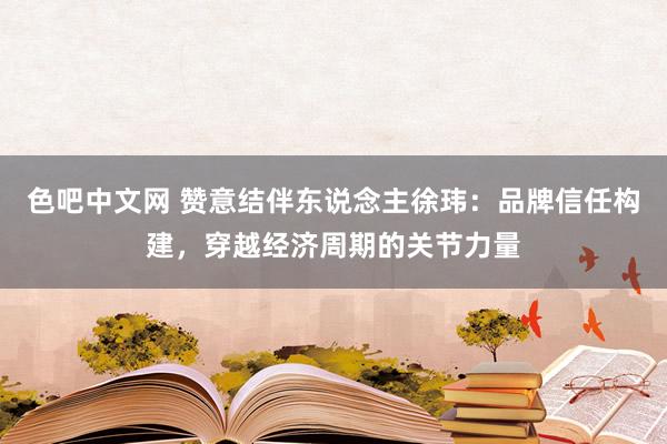 色吧中文网 赞意结伴东说念主徐玮：品牌信任构建，穿越经济周期的关节力量