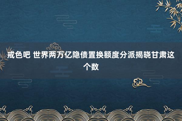 戒色吧 世界两万亿隐债置换额度分派揭晓　甘肃这个数