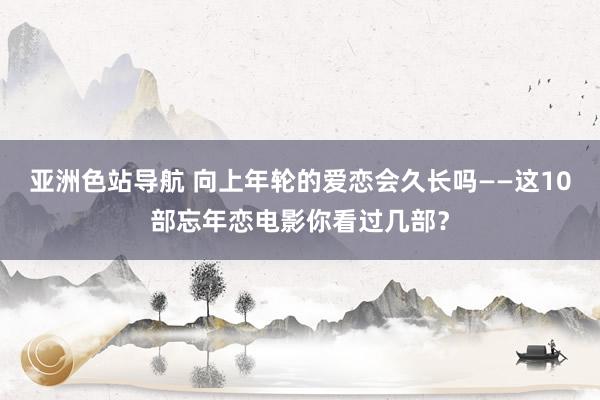 亚洲色站导航 向上年轮的爱恋会久长吗——这10部忘年恋电影你看过几部？