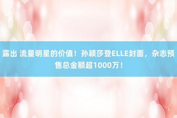 露出 流量明星的价值！孙颖莎登ELLE封面，杂志预售总金额超1000万！