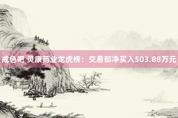 戒色吧 灵康药业龙虎榜：交易部净买入503.88万元