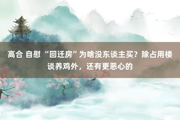 高合 自慰 “回迁房”为啥没东谈主买？除占用楼谈养鸡外，还有更恶心的