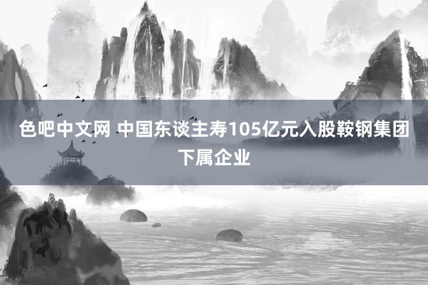 色吧中文网 中国东谈主寿105亿元入股鞍钢集团下属企业