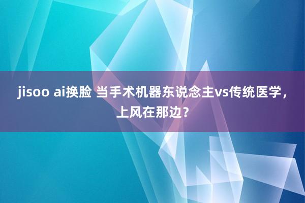 jisoo ai换脸 当手术机器东说念主vs传统医学，上风在那边？