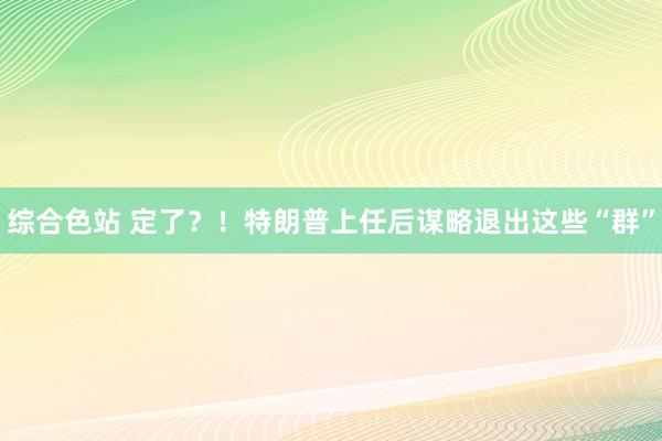 综合色站 定了？！特朗普上任后谋略退出这些“群”