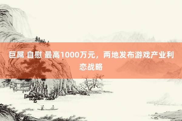 巨屌 自慰 最高1000万元，两地发布游戏产业利恋战略