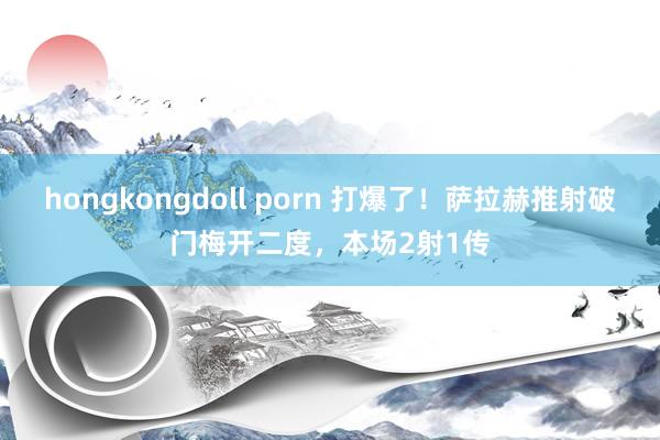 hongkongdoll porn 打爆了！萨拉赫推射破门梅开二度，本场2射1传