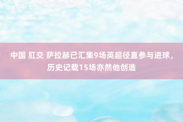 中国 肛交 萨拉赫已汇集9场英超径直参与进球，历史记载15场亦然他创造