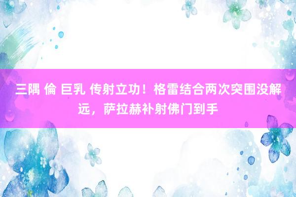 三隅 倫 巨乳 传射立功！格雷结合两次突围没解远，萨拉赫补射佛门到手