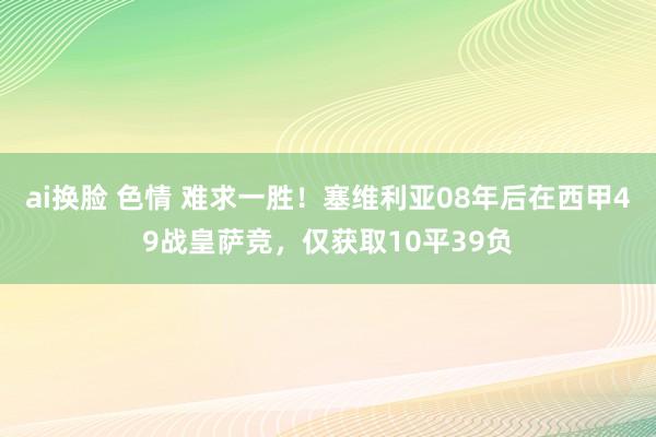 ai换脸 色情 难求一胜！塞维利亚08年后在西甲49战皇萨竞，仅获取10平39负