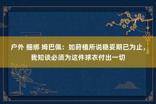 户外 捆绑 姆巴佩：如莳植所说稳妥期已为止，我知谈必须为这件球衣付出一切