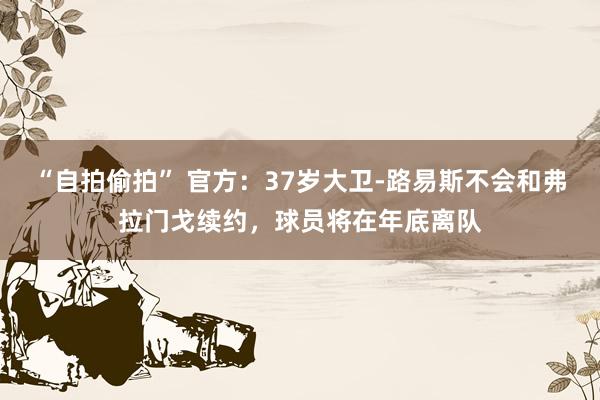 “自拍偷拍” 官方：37岁大卫-路易斯不会和弗拉门戈续约，球员将在年底离队