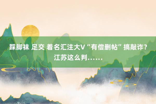 踩脚袜 足交 着名汇注大V“有偿删帖”搞敲诈？江苏这么判……