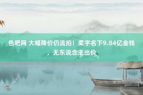 色吧网 大幅降价仍流拍！柔宇名下9.84亿金钱，无东说念主出价