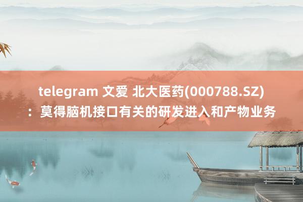 telegram 文爱 北大医药(000788.SZ)：莫得脑机接口有关的研发进入和产物业务