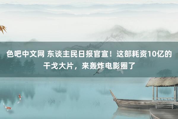 色吧中文网 东谈主民日报官宣！这部耗资10亿的干戈大片，来轰炸电影圈了