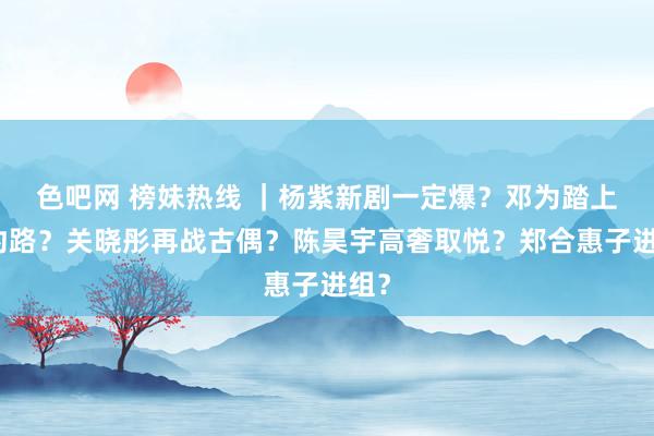 色吧网 榜妹热线 ｜杨紫新剧一定爆？邓为踏上解约路？关晓彤再战古偶？陈昊宇高奢取悦？郑合惠子进组？