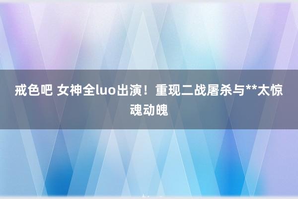 戒色吧 女神全luo出演！重现二战屠杀与**太惊魂动魄