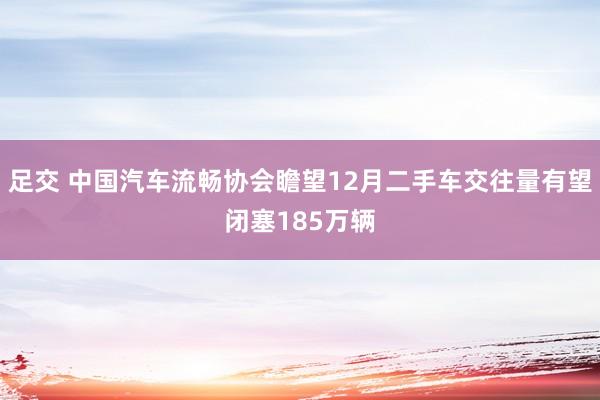 足交 中国汽车流畅协会瞻望12月二手车交往量有望闭塞185万辆