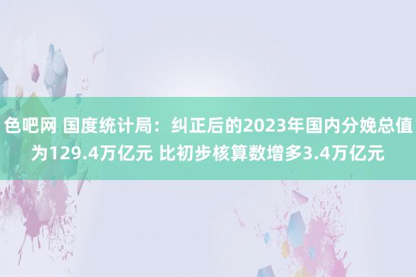 色吧网 国度统计局：纠正后的2023年国内分娩总值为129.4万亿元 比初步核算数增多3.4万亿元