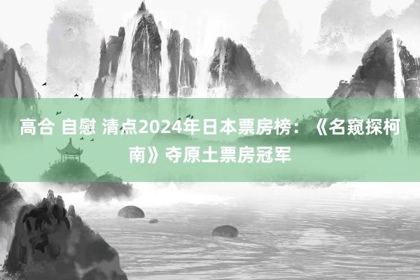 高合 自慰 清点2024年日本票房榜：《名窥探柯南》夺原土票房冠军