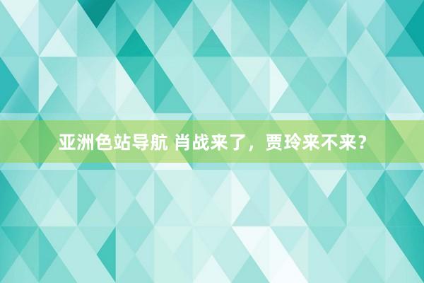 亚洲色站导航 肖战来了，贾玲来不来？