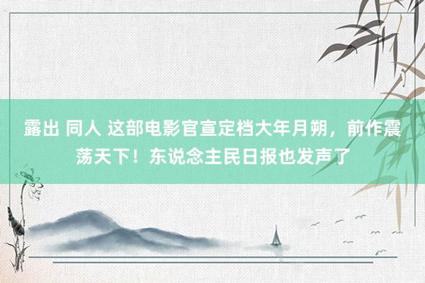 露出 同人 这部电影官宣定档大年月朔，前作震荡天下！东说念主民日报也发声了