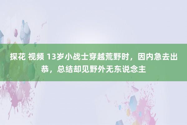 探花 视频 13岁小战士穿越荒野时，因内急去出恭，总结却见野外无东说念主