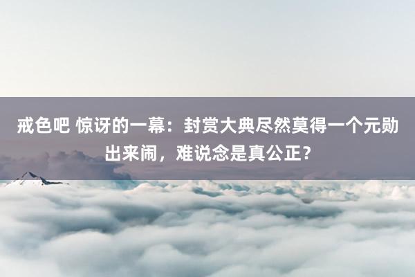 戒色吧 惊讶的一幕：封赏大典尽然莫得一个元勋出来闹，难说念是真公正？