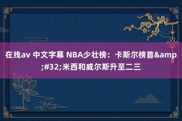 在线av 中文字幕 NBA少壮榜：卡斯尔榜首&#32;米西和威尔斯升至二三