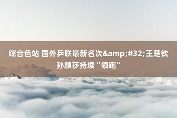 综合色站 国外乒联最新名次&#32;王楚钦孙颖莎持续“领跑”