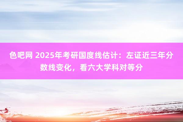 色吧网 2025年考研国度线估计：左证近三年分数线变化，看六大学科对等分