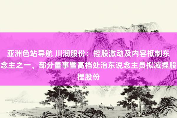 亚洲色站导航 川润股份：控股激动及内容抵制东说念主之一、部分董事暨高档处治东说念主员拟减捏股份