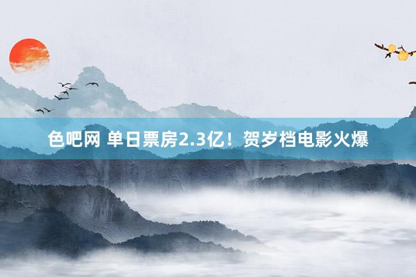 色吧网 单日票房2.3亿！贺岁档电影火爆