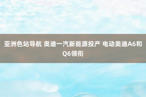 亚洲色站导航 奥迪一汽新能源投产 电动奥迪A6和Q6领衔