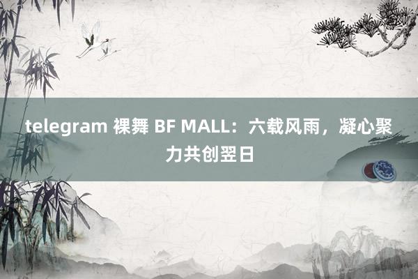 telegram 裸舞 BF MALL：六载风雨，凝心聚力共创翌日