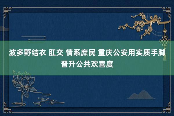 波多野结衣 肛交 情系庶民 重庆公安用实质手脚晋升公共欢喜度