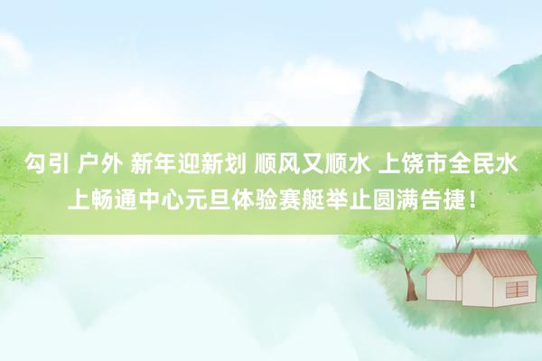 勾引 户外 新年迎新划 顺风又顺水 上饶市全民水上畅通中心元旦体验赛艇举止圆满告捷！